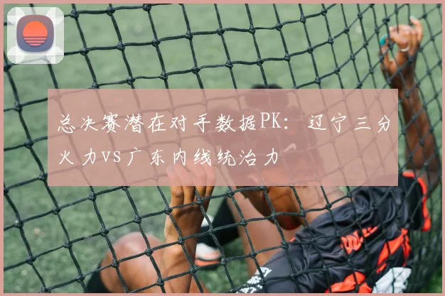总决赛潜在对手数据PK:辽宁三分火力vs广东内线统治力