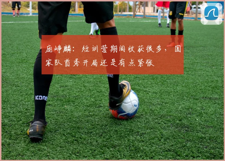 庞峥麟:短训营期间收获很多,国家队首秀开局还是有点紧张